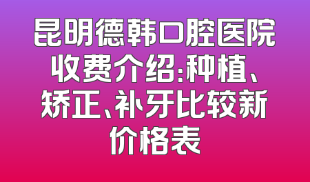 昆明德韩口腔医院收费介绍：种植、矫正、补牙比较新价格表