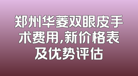 郑州华菱双眼皮手术费用，新价格表及优势评估