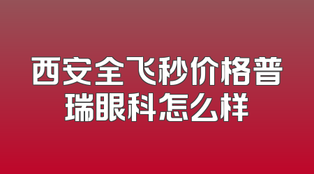 西安全飞秒价格普瑞眼科怎么样