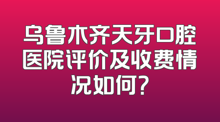 乌鲁木齐天牙口腔医院评价及收费情况如何？