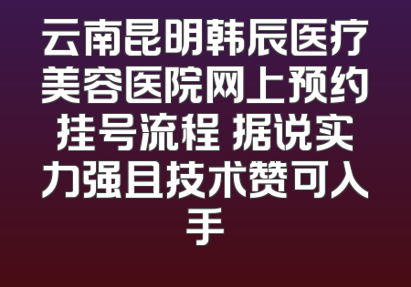 云南昆明韩辰医疗美容医院网上预约挂号流程 据说实力强且技术赞可入手