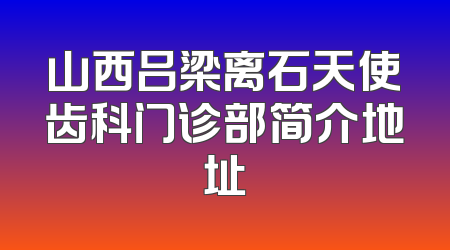 山西吕梁离石天使齿科门诊部简介地址