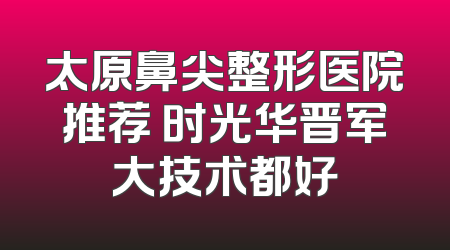 太原鼻尖整形医院推荐 时光华晋军大技术都好