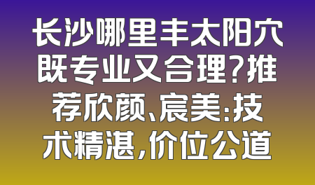 长沙哪里丰太阳穴既专业又合理？推荐欣颜、宸美：技术精湛，价位公道