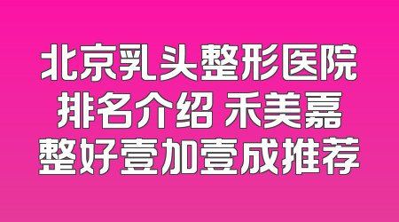 北京乳头整形医院排名介绍 禾美嘉整好壹加壹成推荐