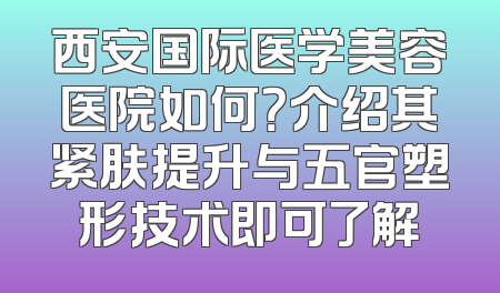 西安国际医学美容医院如何？介绍其紧肤提升与五官塑形技术即可了解