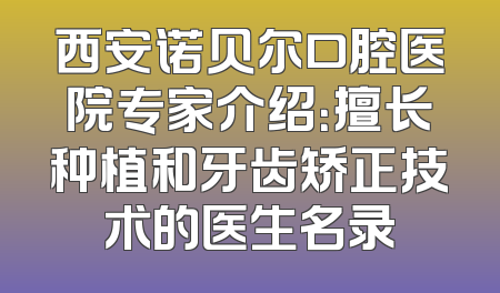 西安诺贝尔口腔医院专家介绍：擅长种植和牙齿矫正技术的医生名录