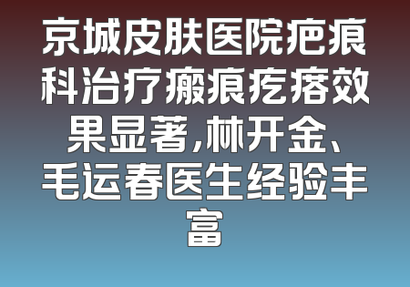 京城皮肤医院疤痕科治疗瘢痕疙瘩效果显著，林开金、毛运春医生经验丰富