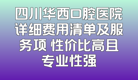 四川华西口腔医院详细费用清单及服务项 性价比高且专业性强