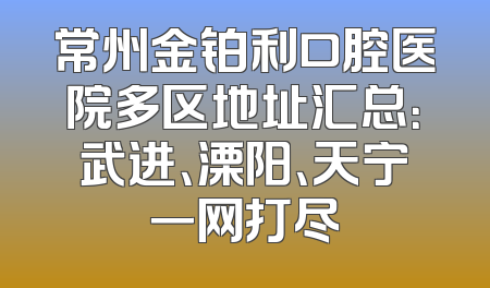 常州金铂利口腔医院多区地址汇总：武进、溧阳、天宁一网打尽