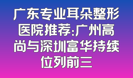 广东专业耳朵整形医院推荐：广州高尚与深圳富华持续位列前三