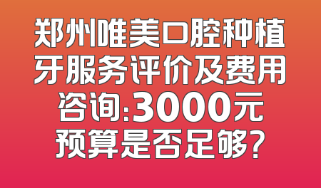 郑州唯美口腔种植牙服务评价及费用咨询：3000元预算是否足够？
