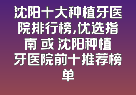 沈阳十大种植牙医院排行榜，优选指南 或 沈阳种植牙医院前十推荐榜单