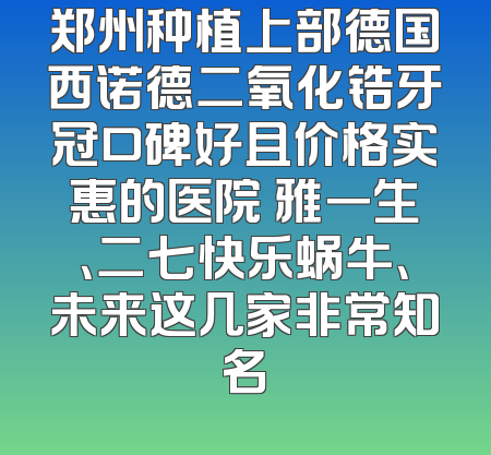 郑州种植上部德国西诺德二氧化锆牙冠口碑好且价格实惠的医院 雅一生、二七快乐蜗牛、未来这几家非常知名