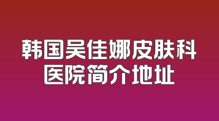 韩国吴佳娜皮肤科医院简介地址