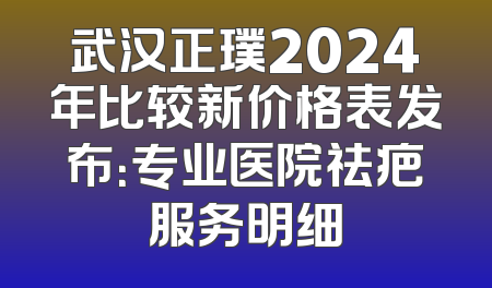 武汉正璞2024年比较新价格表发布：专业医院祛疤服务明细