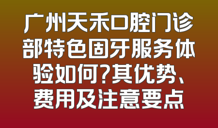 广州天禾口腔门诊部特色固牙服务体验如何？其优势、费用及注意要点
