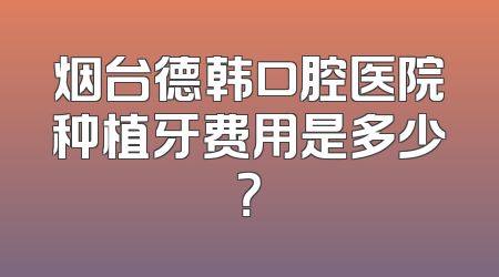烟台德韩口腔医院种植牙费用是多少？