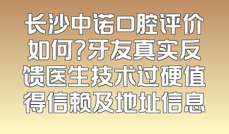 长沙中诺口腔评价如何？牙友真实反馈医生技术过硬值得信赖及地址信息