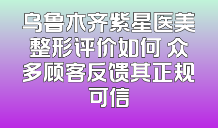 乌鲁木齐紫星医美整形评价如何 众多顾客反馈其正规可信