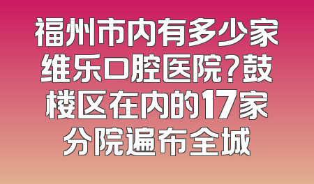 福州市内有多少家维乐口腔医院？鼓楼区在内的17家分院遍布全城