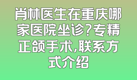 肖林医生在重庆哪家医院坐诊？专精正颌手术，联系方式介绍