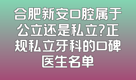 合肥新安口腔属于公立还是私立？正规私立牙科的口碑医生名单