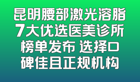 昆明腰部激光溶脂7大优选医美诊所榜单发布 选择口碑佳且正规机构