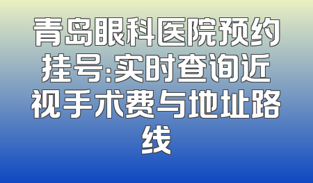 青岛眼科医院预约挂号：实时查询近视手术费与地址路线