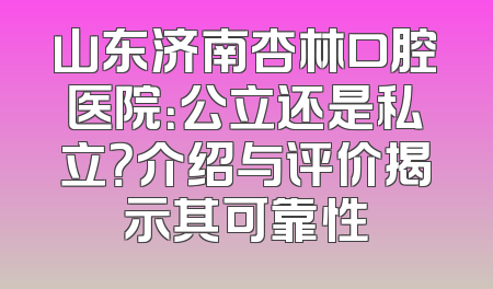 山东济南杏林口腔医院：公立还是私立？介绍与评价揭示其可靠性