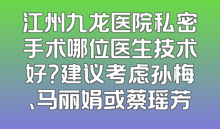 江州九龙医院私密手术哪位医生技术好？建议考虑孙梅、马丽娟或蔡瑶芳