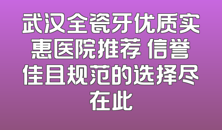 武汉全瓷牙优质实惠医院推荐 信誉佳且规范的选择尽在此