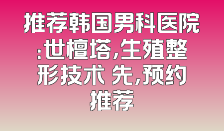 推荐韩国男科医院：世檀塔，生殖整形技术領先，预约推荐