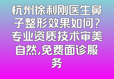 杭州徐利刚医生鼻子整形效果如何？专业资质技术审美自然，免费面诊服务