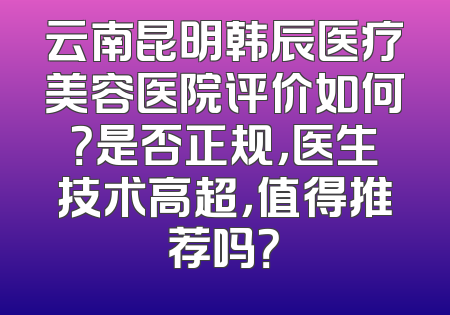 云南昆明韩辰医疗美容医院评价如何？是否正规，医生技术高超，值得推荐吗？