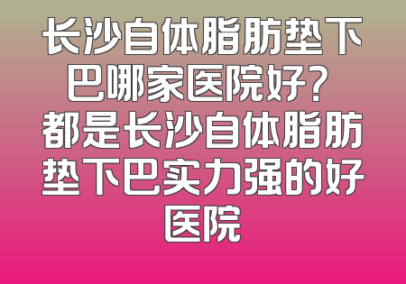 长沙自体脂肪垫下巴哪家医院好？ 都是长沙自体脂肪垫下巴实力强的好医院