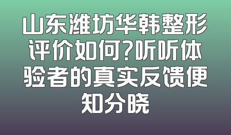 山东潍坊华韩整形评价如何？听听体验者的真实反馈便知分晓