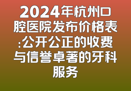 2024年杭州口腔医院发布价格表：公开公正的收费与信誉卓著的牙科服务