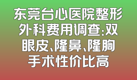 东莞台心医院整形外科费用调查：双眼皮、隆鼻、隆胸手术性价比高