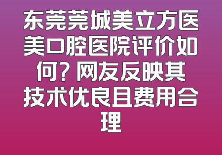 东莞莞城美立方医美口腔医院评价如何？ 网友反映其技术优良且费用合理