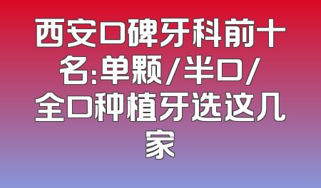 西安口碑牙科前十名：单颗/半口/全口种植牙选这几家