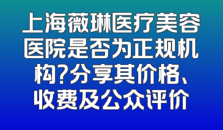 上海薇琳医疗美容医院是否为正规机构？分享其价格、收费及公众评价