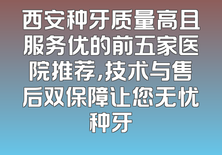 西安种牙质量高且服务优的前五家医院推荐，技术与售后双保障让您无忧种牙