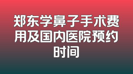 郑东学鼻子手术费用及国内医院预约时间