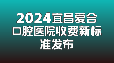 2024宜昌爱合口腔医院收费新标准发布