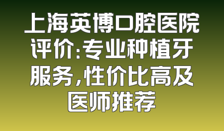 上海英博口腔医院评价：专业种植牙服务，性价比高及医师推荐