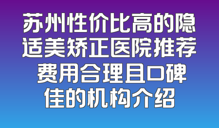 苏州性价比高的隐适美矫正医院推荐 费用合理且口碑佳的机构介绍