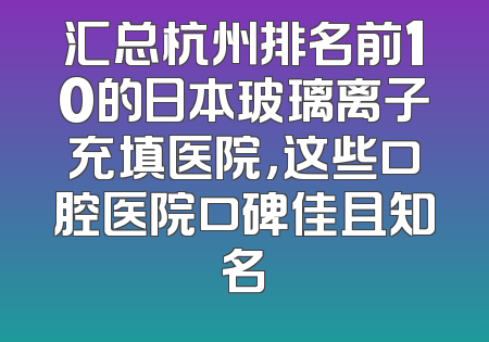 汇总杭州排名前10的日本玻璃离子充填医院，这些口腔医院口碑佳且知名