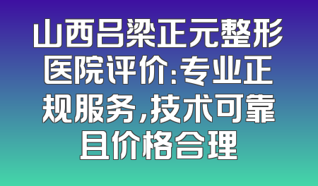 山西吕梁正元整形医院评价：专业正规服务，技术可靠且价格合理