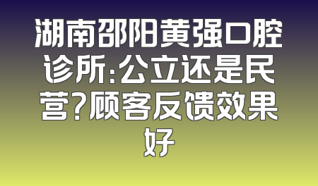 湖南邵阳黄强口腔诊所：公立还是民营？顾客反馈效果好